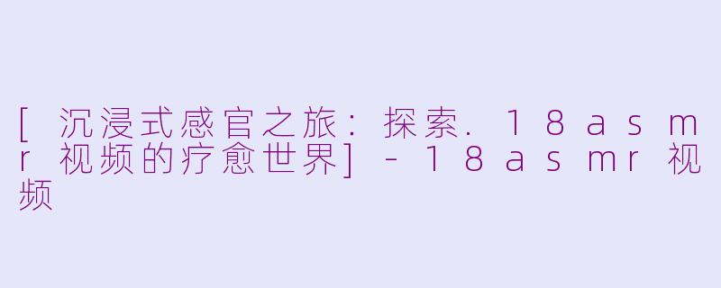 [沉浸式感官之旅：探索.18asmr视频的疗愈世界]