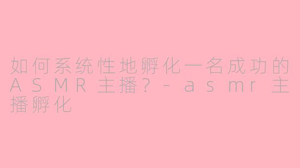 如何系统性地孵化一名成功的ASMR主播？-asmr主播孵化