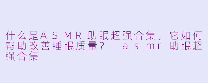 什么是ASMR助眠超强合集，它如何帮助改善睡眠质量？-asmr助眠超强合集