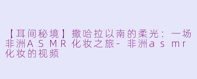 【耳间秘境】撒哈拉以南的柔光：一场非洲ASMR化妆之旅