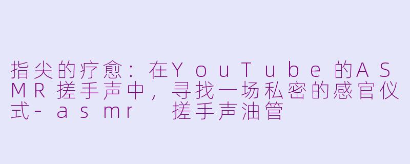 指尖的疗愈：在YouTube的ASMR搓手声中，寻找一场私密的感官仪式-asmr 搓手声油管