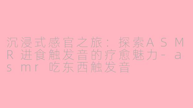 沉浸式感官之旅：探索ASMR进食触发音的疗愈魅力-asmr吃东西触发音