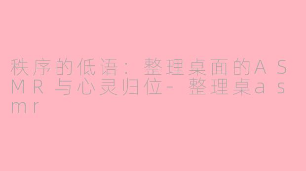 秩序的低语:整理桌面的ASMR与心灵归位-整理桌asmr