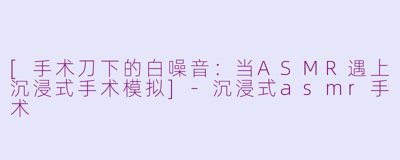 [手术刀下的白噪音：当ASMR遇上沉浸式手术模拟]-沉浸式asmr手术