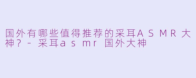 国外有哪些值得推荐的采耳ASMR大神？