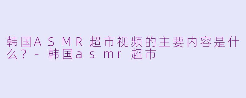 韩国ASMR超市视频的主要内容是什么？-韩国asmr超市