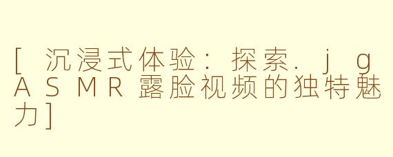 [沉浸式体验：探索.jgASMR露脸视频的独特魅力]