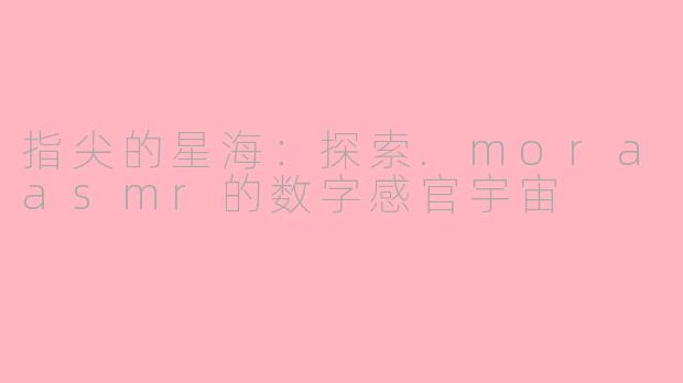 指尖的星海：探索.moraasmr的数字感官宇宙