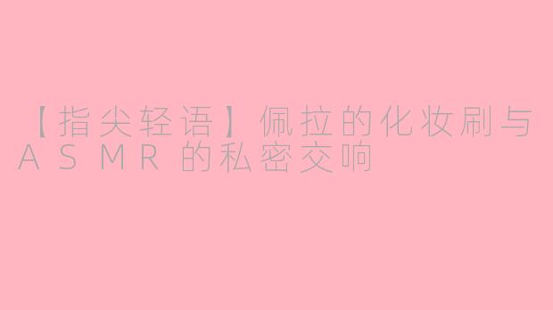 【指尖轻语】佩拉的化妆刷与ASMR的私密交响