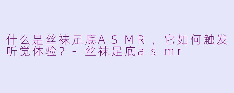 什么是丝袜足底ASMR，它如何触发听觉体验？-丝袜足底asmr