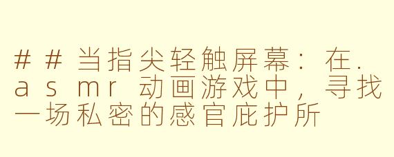 ##当指尖轻触屏幕：在.asmr动画游戏中，寻找一场私密的感官庇护所

---