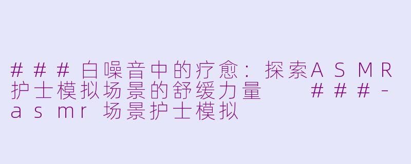 ###白噪音中的疗愈：探索ASMR护士模拟场景的舒缓力量

###-asmr场景护士模拟