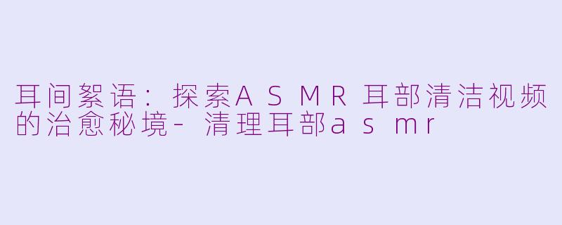 耳间絮语：探索ASMR耳部清洁视频的治愈秘境