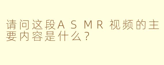 请问这段ASMR视频的主要内容是什么？