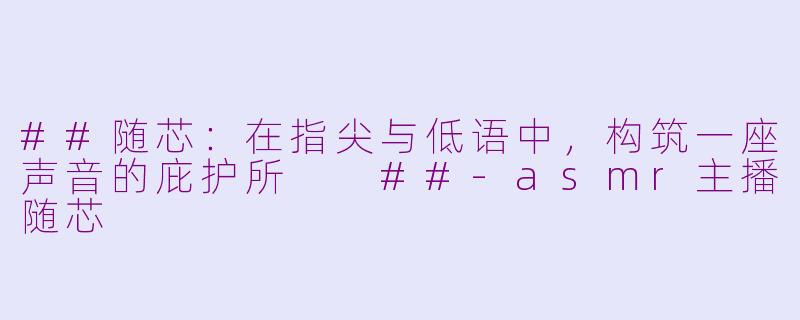 ##随芯：在指尖与低语中，构筑一座声音的庇护所

##-asmr主播随芯