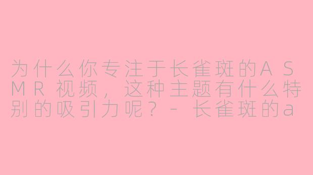 为什么你专注于长雀斑的ASMR视频，这种主题有什么特别的吸引力呢？
