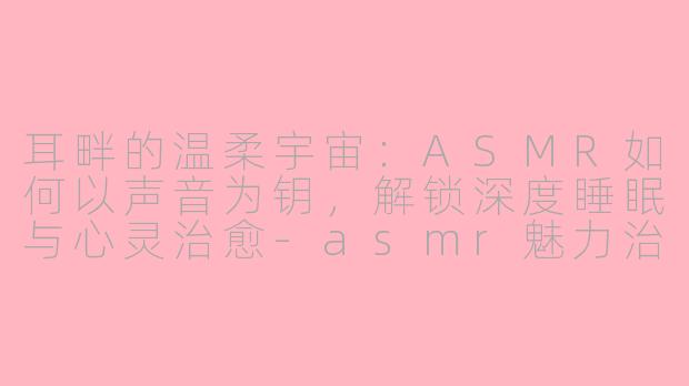 耳畔的温柔宇宙：ASMR如何以声音为钥，解锁深度睡眠与心灵治愈-asmr魅力治愈睡眠