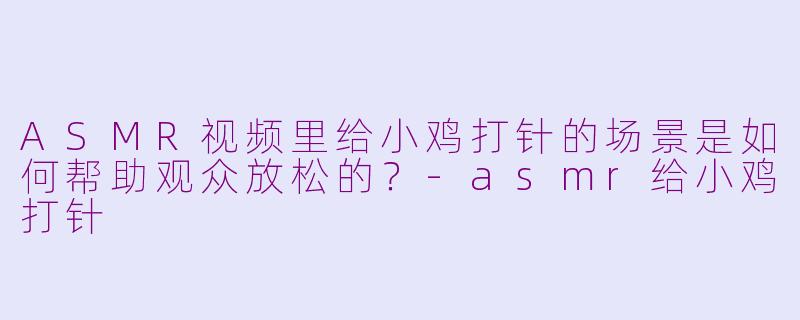 ASMR视频里给小鸡打针的场景是如何帮助观众放松的？