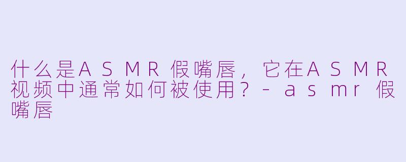 什么是ASMR假嘴唇，它在ASMR视频中通常如何被使用？-asmr假嘴唇