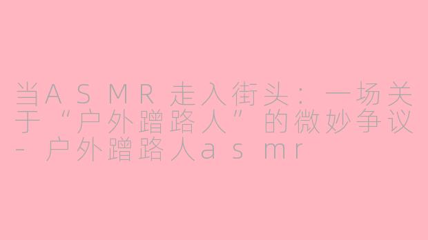当ASMR走入街头：一场关于“户外蹭路人”的微妙争议-户外蹭路人asmr