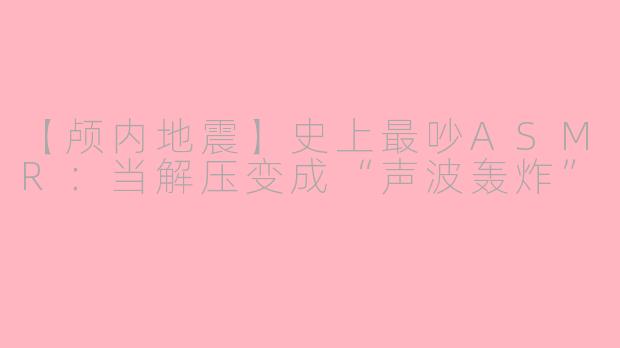 【颅内地震】史上最吵ASMR：当解压变成“声波轰炸”