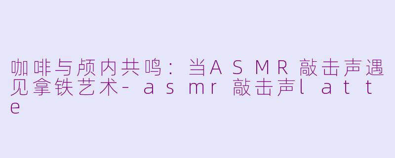 咖啡与颅内共鸣：当ASMR敲击声遇见拿铁艺术-asmr敲击声latte