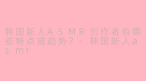 韩国新人ASMR创作者有哪些特点或趋势?-韩国新人asmr