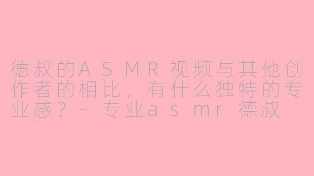 德叔的ASMR视频与其他创作者的相比,有什么独特的专业感?-专业asmr德叔