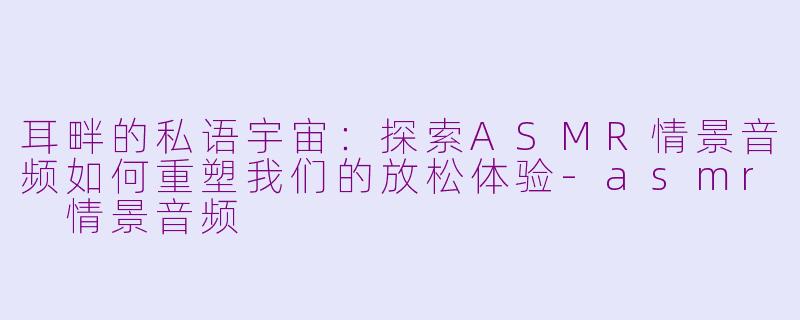 耳畔的私语宇宙：探索ASMR情景音频如何重塑我们的放松体验-asmr 情景音频