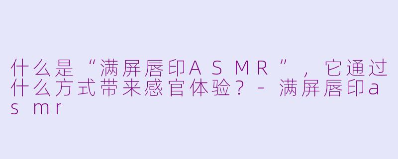 什么是“满屏唇印ASMR”，它通过什么方式带来感官体验？