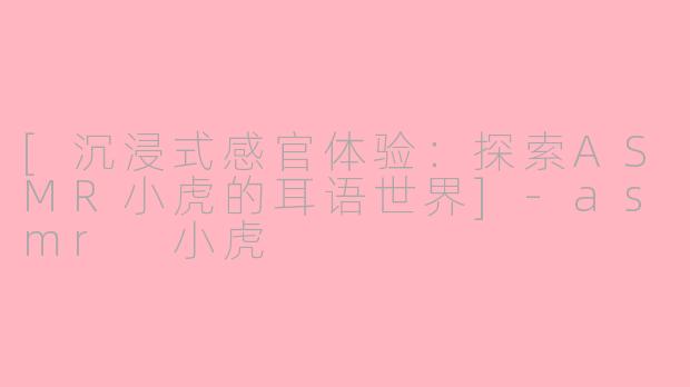 [沉浸式感官体验：探索ASMR小虎的耳语世界]-asmr 小虎