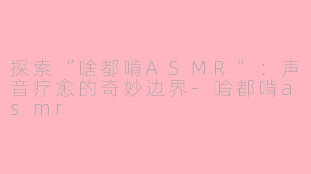 探索“啥都啃ASMR”：声音疗愈的奇妙边界-啥都啃asmr
