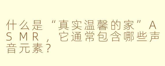 什么是“真实温馨的家”ASMR，它通常包含哪些声音元素？