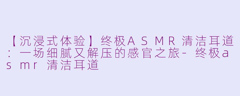 【沉浸式体验】终极ASMR清洁耳道：一场细腻又解压的感官之旅-终极asmr清洁耳道
