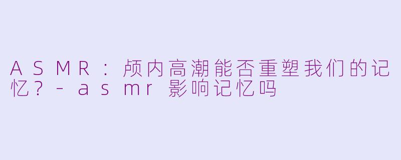 ASMR：颅内高潮能否重塑我们的记忆？-asmr影响记忆吗