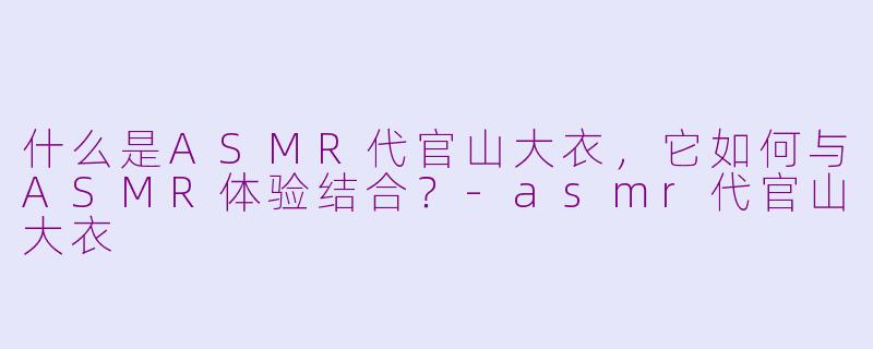 什么是ASMR代官山大衣，它如何与ASMR体验结合？-asmr代官山大衣