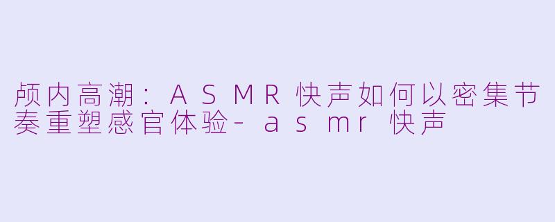 颅内高潮：ASMR快声如何以密集节奏重塑感官体验-asmr快声