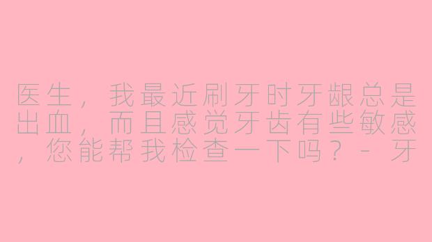 医生，我最近刷牙时牙龈总是出血，而且感觉牙齿有些敏感，您能帮我检查一下吗？