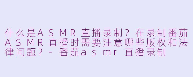 什么是ASMR直播录制？在录制番茄ASMR直播时需要注意哪些版权和法律问题？-番茄asmr直播录制