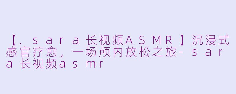 【.sara长视频ASMR】沉浸式感官疗愈，一场颅内放松之旅-sara长视频asmr