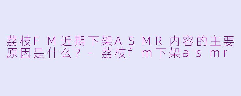 荔枝FM近期下架ASMR内容的主要原因是什么？-荔枝fm下架asmr