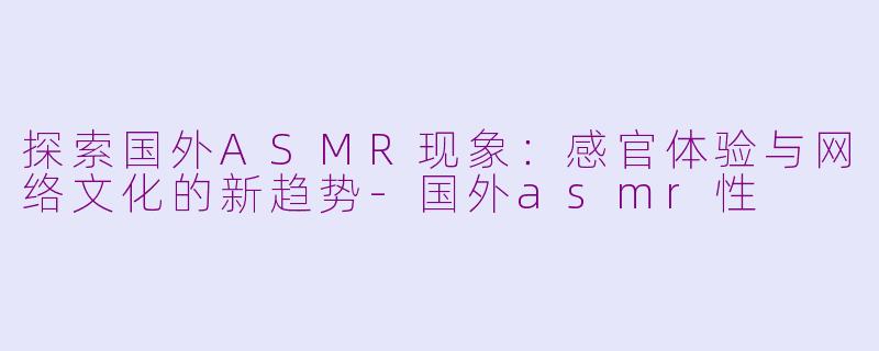 探索国外ASMR现象：感官体验与网络文化的新趋势-国外asmr性