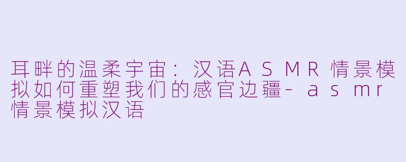 耳畔的温柔宇宙：汉语ASMR情景模拟如何重塑我们的感官边疆-asmr情景模拟汉语