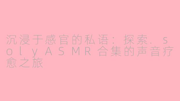 沉浸于感官的私语:探索.solyASMR合集的声音疗愈之旅