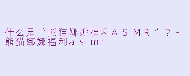 什么是“熊猫娜娜福利ASMR”？-熊猫娜娜福利asmr