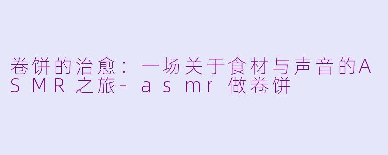 卷饼的治愈：一场关于食材与声音的ASMR之旅-asmr做卷饼