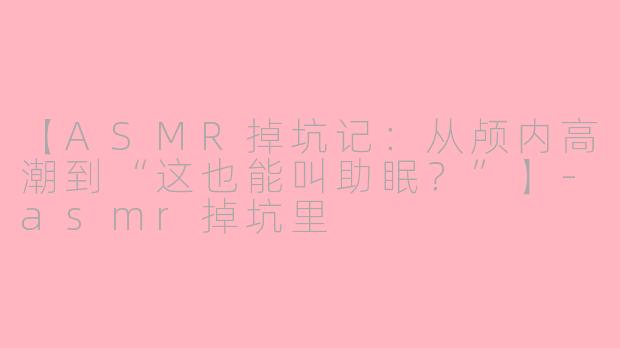 【ASMR掉坑记：从颅内高潮到“这也能叫助眠？”】-asmr掉坑里
