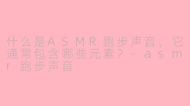 什么是ASMR跑步声音,它通常包含哪些元素?-asmr跑步声音