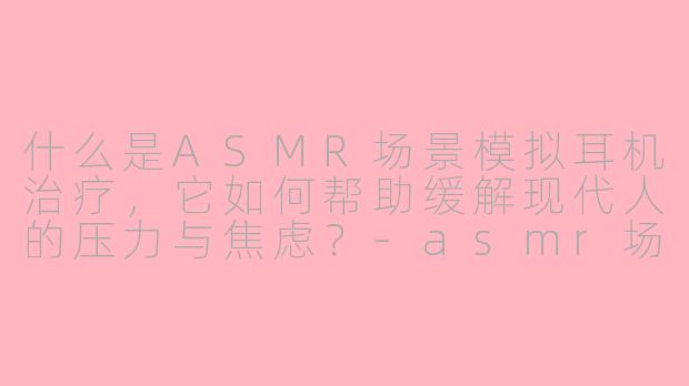 什么是ASMR场景模拟耳机治疗，它如何帮助缓解现代人的压力与焦虑？