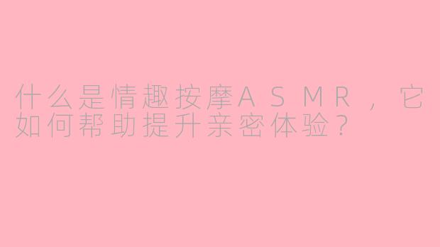 什么是情趣按摩ASMR，它如何帮助提升亲密体验？